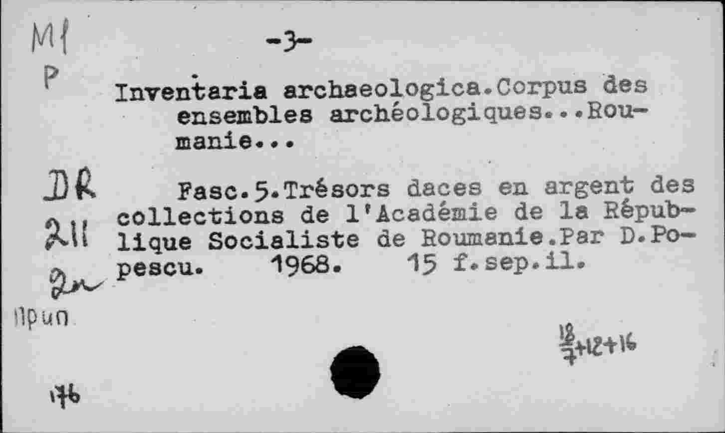 ﻿Inventaria archaeologies.Corpus des ensembles archéologiques...Roumanie. ..
Ml
Fasc.5.Trésors daces en argent des collections de 1’Académie de la Répub-
lique Socialiste de Roumanie.Par D.Popescu. 1968.	15 f.sep.il.